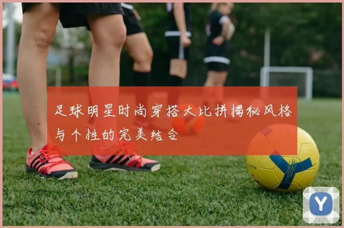 足球明星时尚穿搭大比拼揭秘风格与个性的完美结合