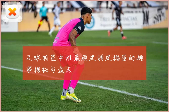 足球明星中谁最顽皮调皮捣蛋的趣事揭秘与盘点