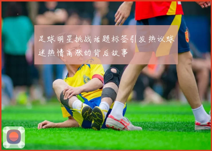 足球明星挑战话题标签引发热议球迷热情高涨的背后故事
