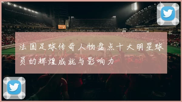 法国足球传奇人物盘点十大明星球员的辉煌成就与影响力