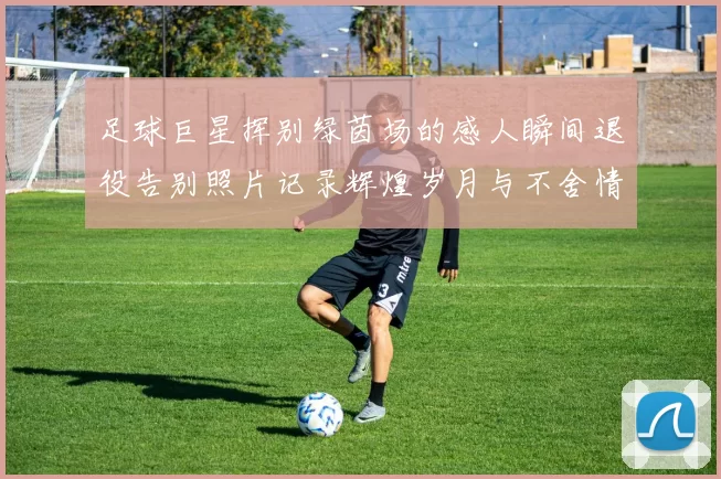 足球巨星挥别绿茵场的感人瞬间退役告别照片记录辉煌岁月与不舍情怀
