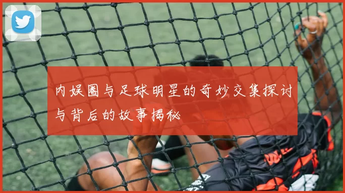内娱圈与足球明星的奇妙交集探讨与背后的故事揭秘