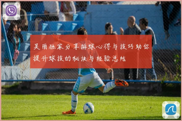 吴丽独家分享排球心得与技巧助你提升球技的秘诀与经验总结