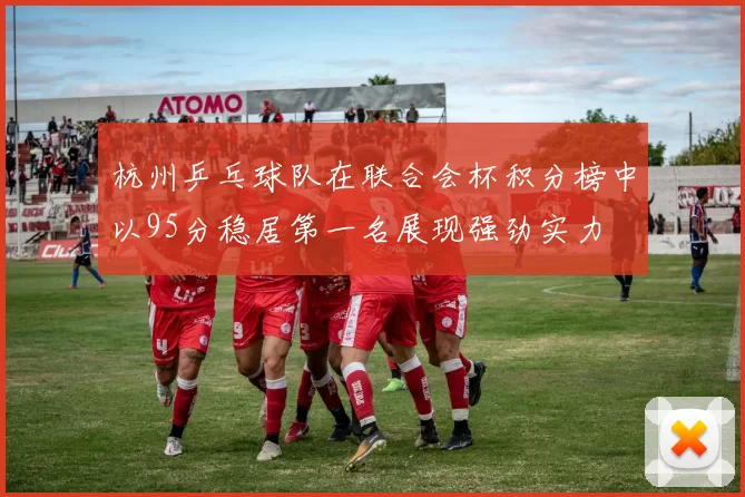 杭州乒乓球队在联合会杯积分榜中以95分稳居第一名展现强劲实力