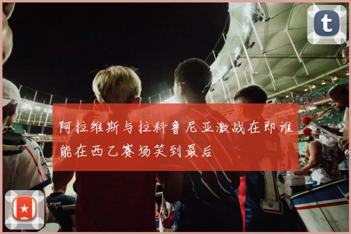 阿拉维斯与拉科鲁尼亚激战在即谁能在西乙赛场笑到最后