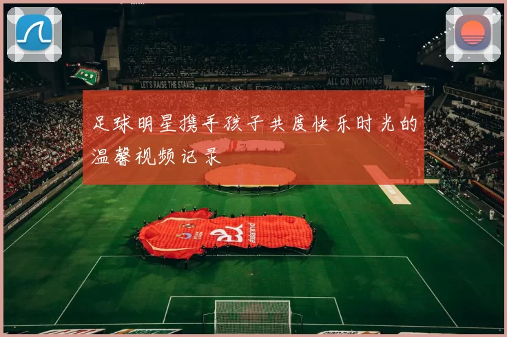 足球明星携手孩子共度快乐时光的温馨视频记录