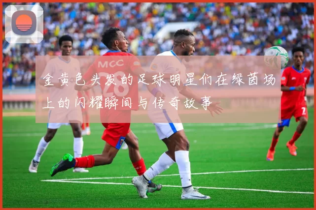 金黄色头发的足球明星们在绿茵场上的闪耀瞬间与传奇故事