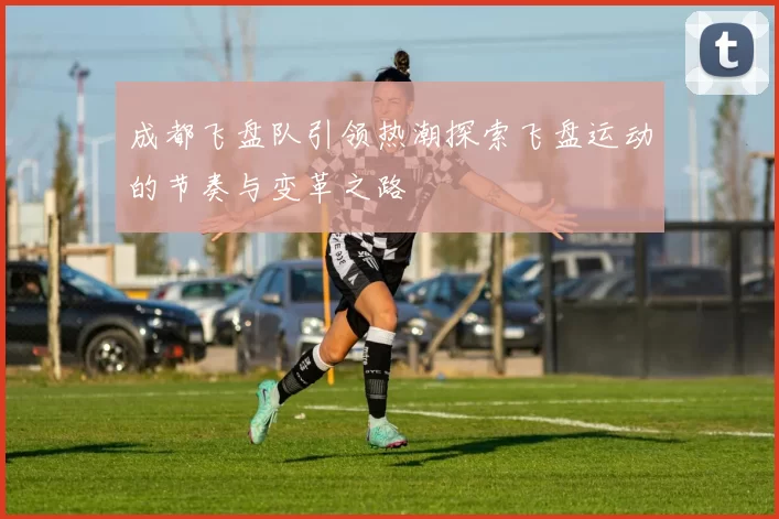 成都飞盘队引领热潮探索飞盘运动的节奏与变革之路