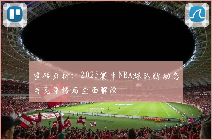 重磅分析：2025赛季NBA球队新动态与竞争格局全面解读