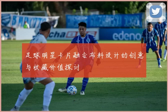 足球明星卡片融合布料设计的创意与收藏价值探讨