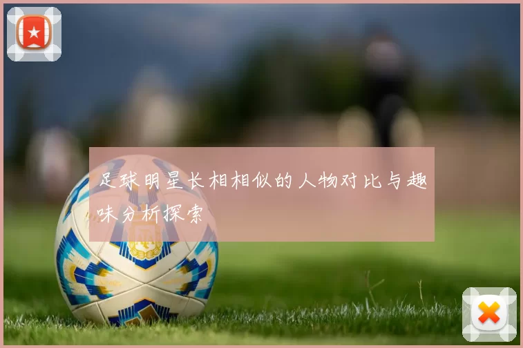足球明星长相相似的人物对比与趣味分析探索