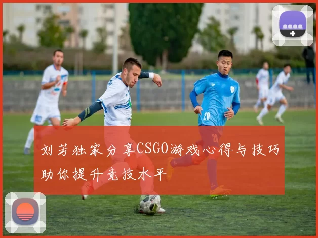 刘芳独家分享CSGO游戏心得与技巧助你提升竞技水平