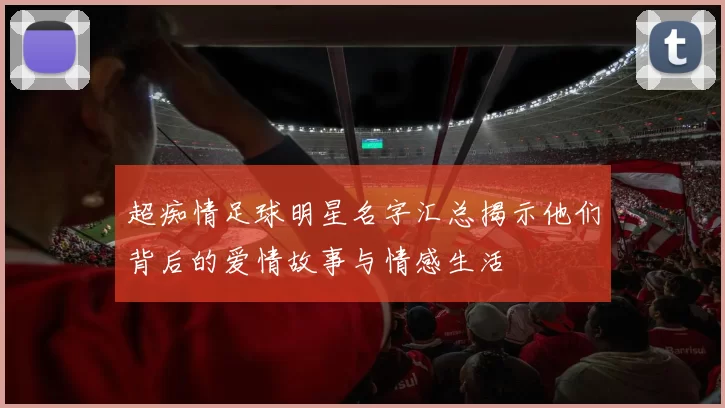 超痴情足球明星名字汇总揭示他们背后的爱情故事与情感生活