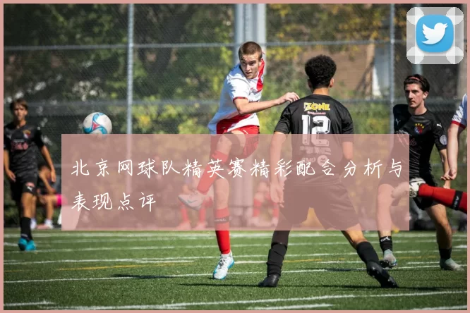 北京网球队精英赛精彩配合分析与表现点评