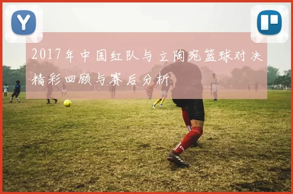2017年中国红队与立陶宛篮球对决精彩回顾与赛后分析