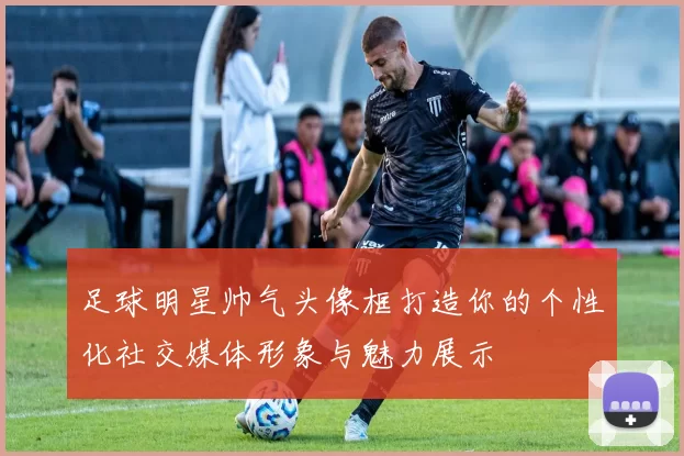 足球明星帅气头像框打造你的个性化社交媒体形象与魅力展示