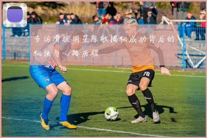 专访滑板明星陈敏揭秘成功背后的秘诀与心路历程
