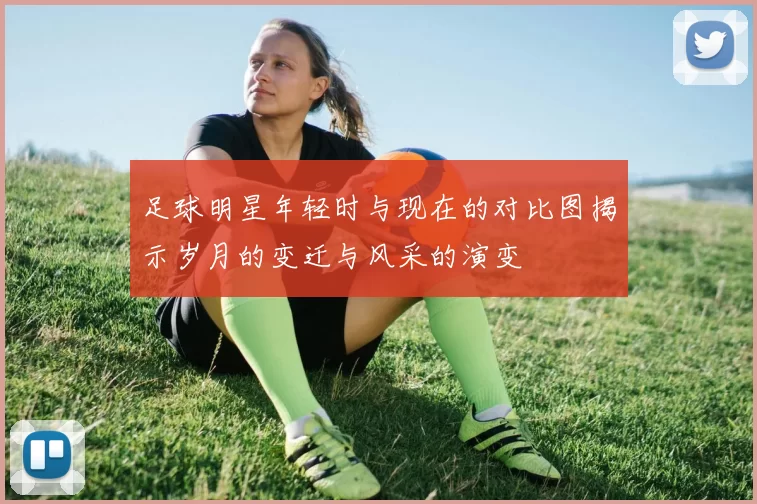 足球明星年轻时与现在的对比图揭示岁月的变迁与风采的演变