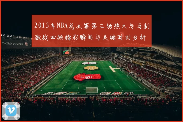 2013年NBA总决赛第三场热火与马刺激战回顾精彩瞬间与关键时刻分析