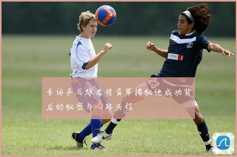 专访乒乓球名将黄军揭秘他成功背后的秘密与心路历程