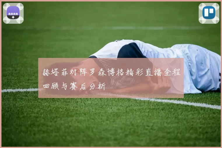 赫塔菲对阵罗森博格精彩直播全程回顾与赛后分析