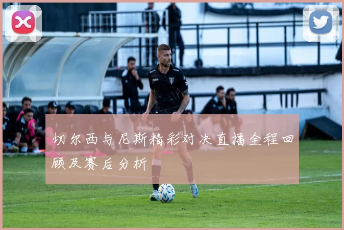 切尔西与尼斯精彩对决直播全程回顾及赛后分析