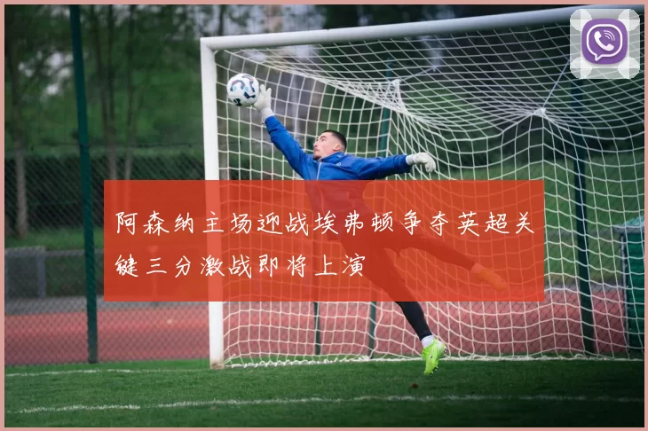 阿森纳主场迎战埃弗顿争夺英超关键三分激战即将上演