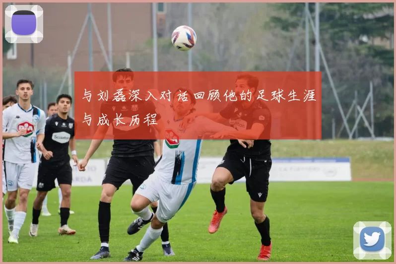与刘磊深入对话回顾他的足球生涯与成长历程