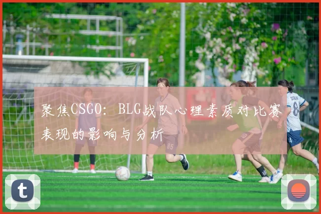 聚焦CSGO：BLG战队心理素质对比赛表现的影响与分析