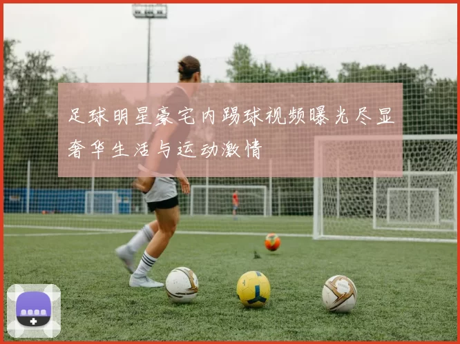 足球明星豪宅内踢球视频曝光尽显奢华生活与运动激情