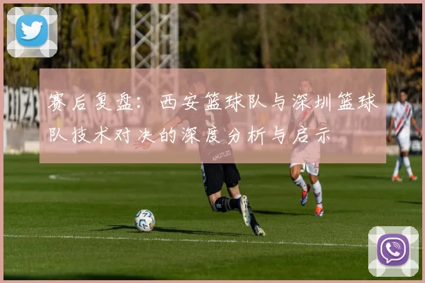 赛后复盘：西安篮球队与深圳篮球队技术对决的深度分析与启示