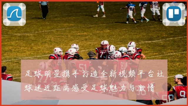 足球明星携手打造全新视频平台让球迷近距离感受足球魅力与激情