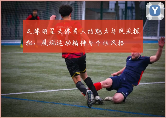 足球明星头像男人的魅力与风采探秘，展现运动精神与个性风格