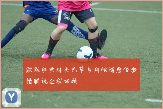 欧冠经典对决巴萨与利物浦詹俊激情解说全程回顾