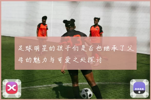 足球明星的孩子们是否也继承了父母的魅力与可爱之处探讨