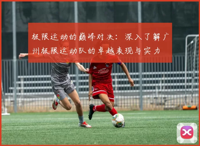 极限运动的巅峰对决：深入了解广州极限运动队的卓越表现与实力