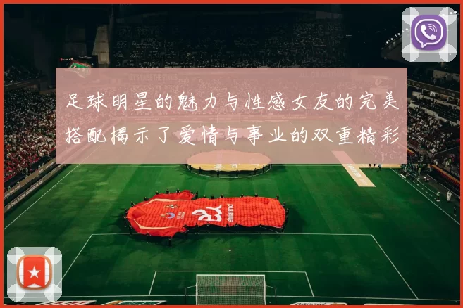 足球明星的魅力与性感女友的完美搭配揭示了爱情与事业的双重精彩