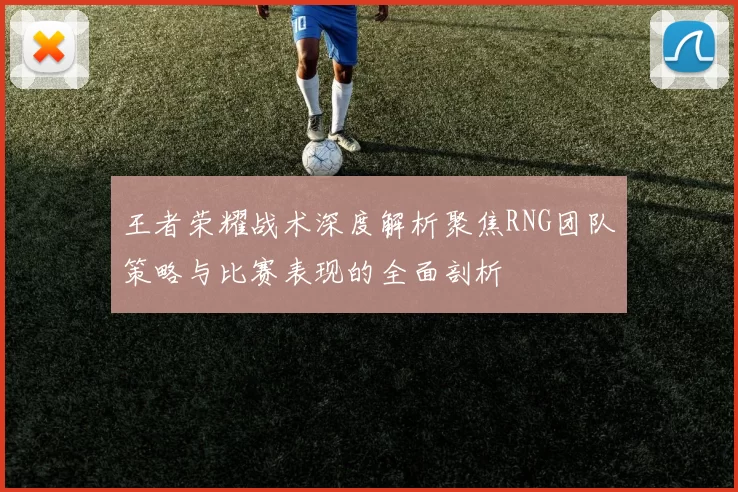 王者荣耀战术深度解析聚焦RNG团队策略与比赛表现的全面剖析