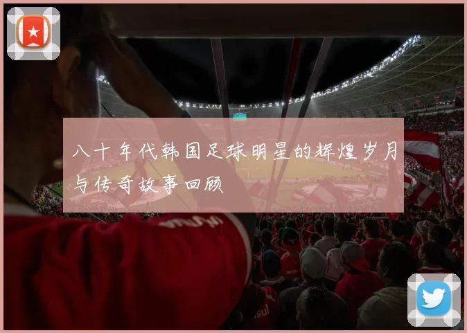 八十年代韩国足球明星的辉煌岁月与传奇故事回顾