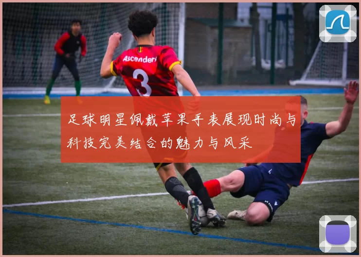 足球明星佩戴苹果手表展现时尚与科技完美结合的魅力与风采