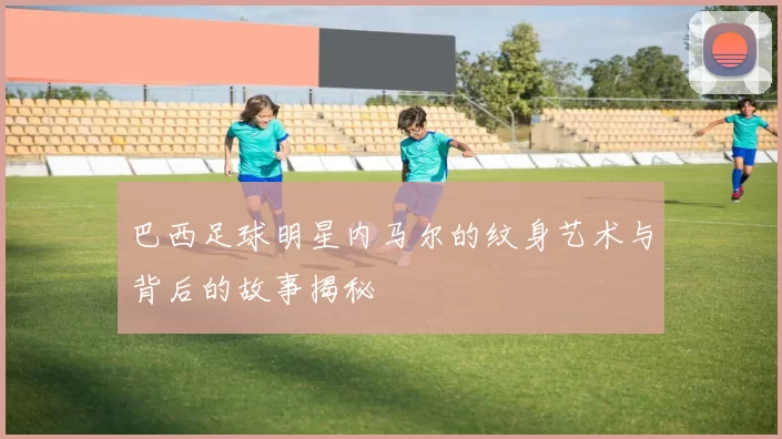 巴西足球明星内马尔的纹身艺术与背后的故事揭秘