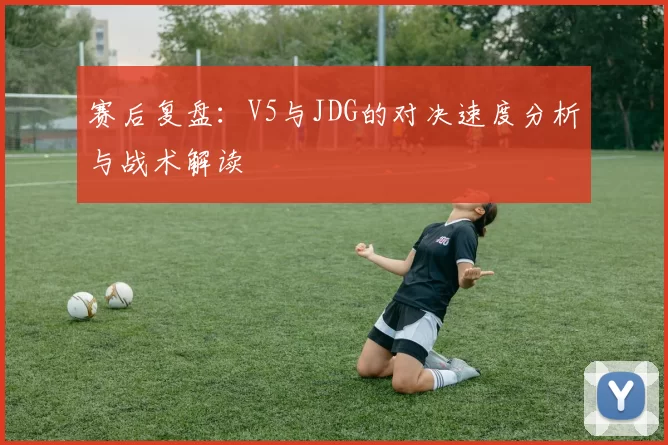 赛后复盘：V5与JDG的对决速度分析与战术解读