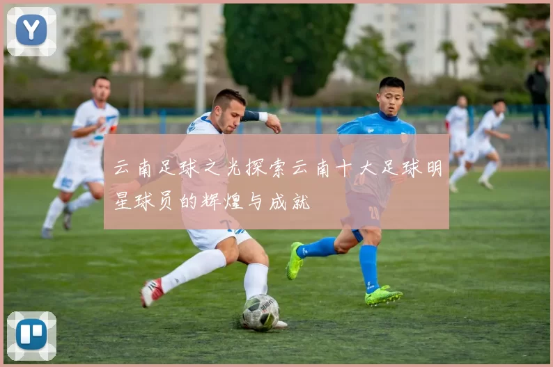 云南足球之光探索云南十大足球明星球员的辉煌与成就