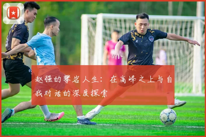 赵强的攀岩人生：在高峰之上与自我对话的深度探索
