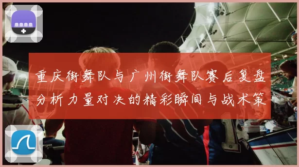 重庆街舞队与广州街舞队赛后复盘分析力量对决的精彩瞬间与战术策略