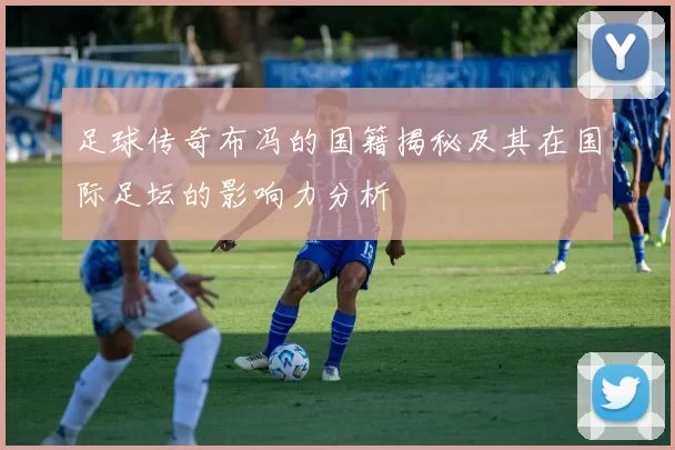 足球传奇布冯的国籍揭秘及其在国际足坛的影响力分析