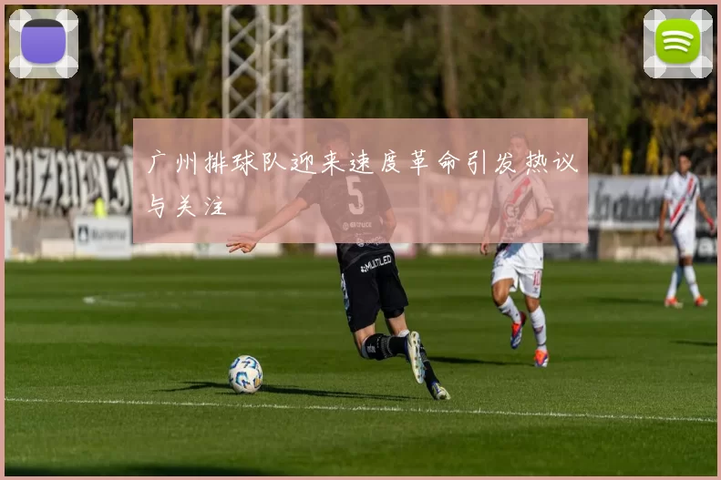 广州排球队迎来速度革命引发热议与关注