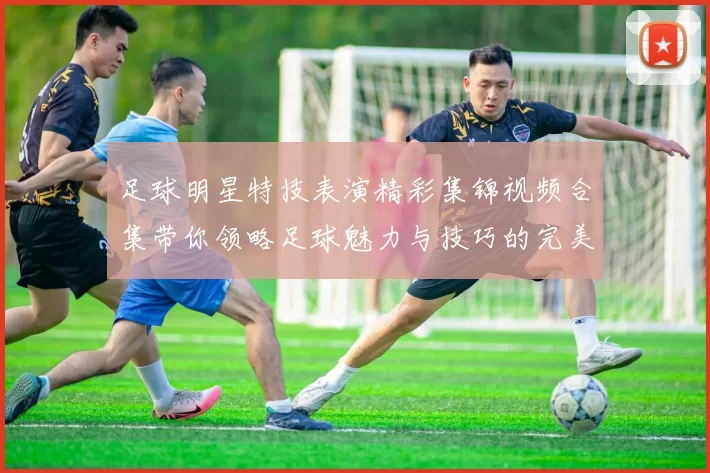 足球明星特技表演精彩集锦视频合集带你领略足球魅力与技巧的完美结合