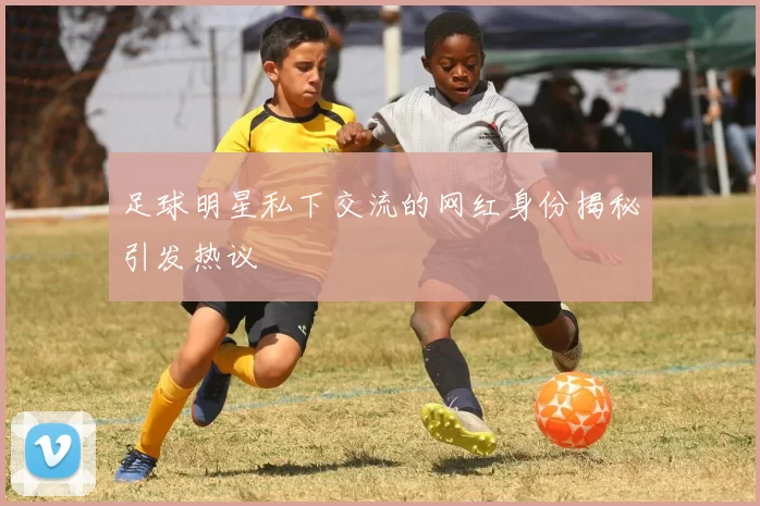 足球明星私下交流的网红身份揭秘引发热议