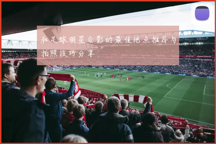 和足球明星合影的最佳地点推荐与拍照技巧分享